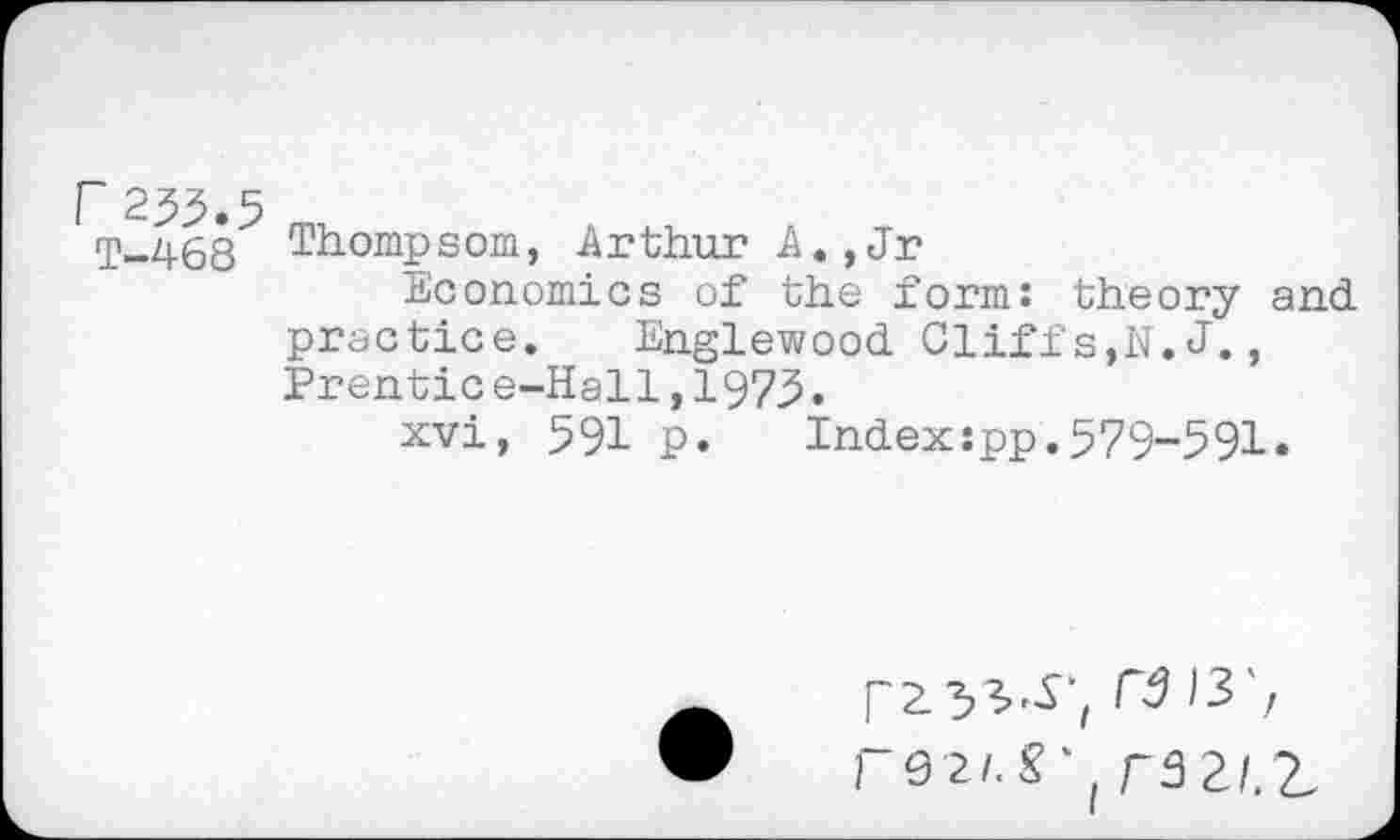 ﻿r 235.5
T-468
Thompsom, Arthur A.,Jr
Economics of the form: theory and practice. Englewood Cliffs,N.J., Prentic e-Hall,1973.
xvi, 591 p. Index:pp.579-591.